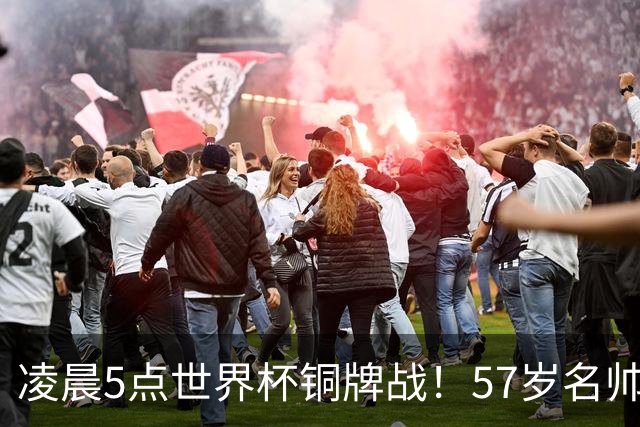 凌晨5点世界杯铜牌战！57岁名帅收官 首发曝光：姆巴佩冲金靴