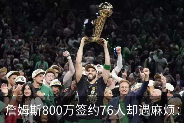 詹姆斯800万签约76人却遇麻烦：为何年薪联盟第一人的合同要被迫修改？