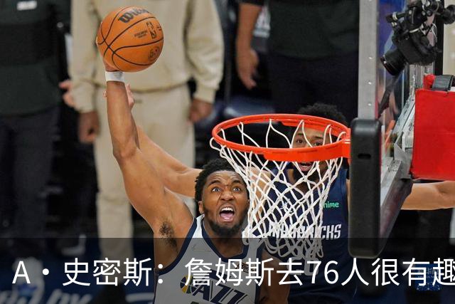 A·史密斯：詹姆斯去76人很有趣 但去尼克斯能让他赚得盆满钵满